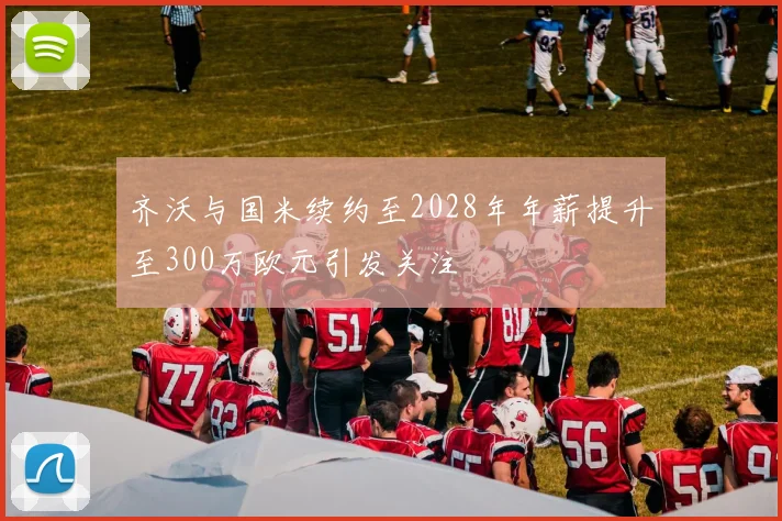 齐沃与国米续约至2028年年薪提升至300万欧元引发关注