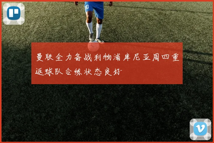 曼联全力备战利物浦库尼亚周四重返球队合练状态良好