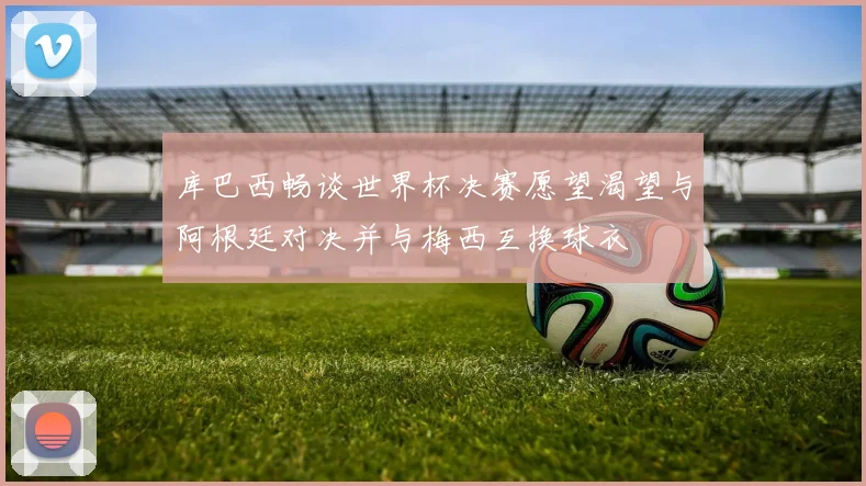 库巴西畅谈世界杯决赛愿望渴望与阿根廷对决并与梅西互换球衣