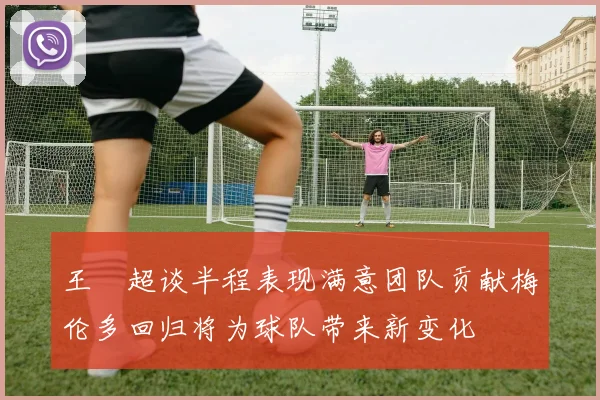 王燊超谈半程表现满意团队贡献梅伦多回归将为球队带来新变化