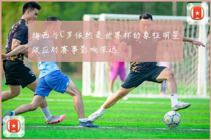 梅西与C罗依然是世界杯的象征明星效应对赛事影响深远