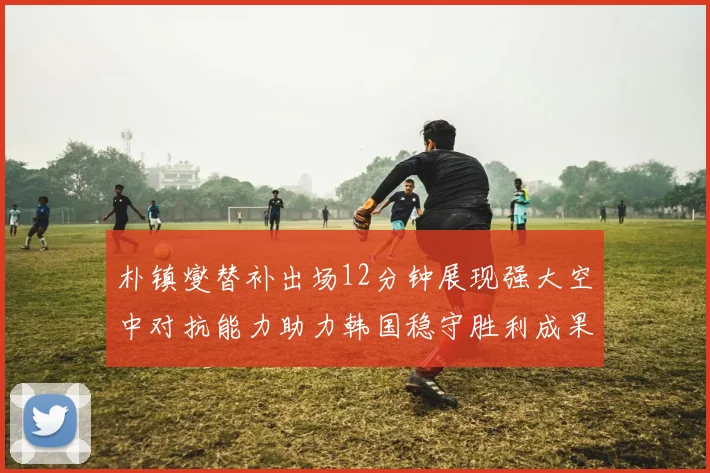 朴镇燮替补出场12分钟展现强大空中对抗能力助力韩国稳守胜利成果