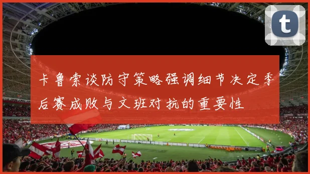 卡鲁索谈防守策略强调细节决定季后赛成败与文班对抗的重要性