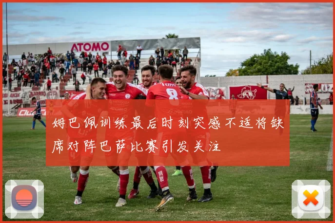 姆巴佩训练最后时刻突感不适将缺席对阵巴萨比赛引发关注