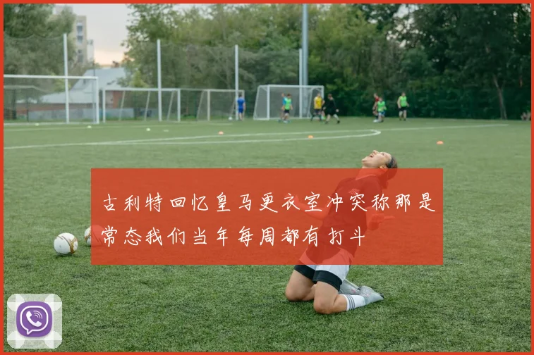 古利特回忆皇马更衣室冲突称那是常态我们当年每周都有打斗