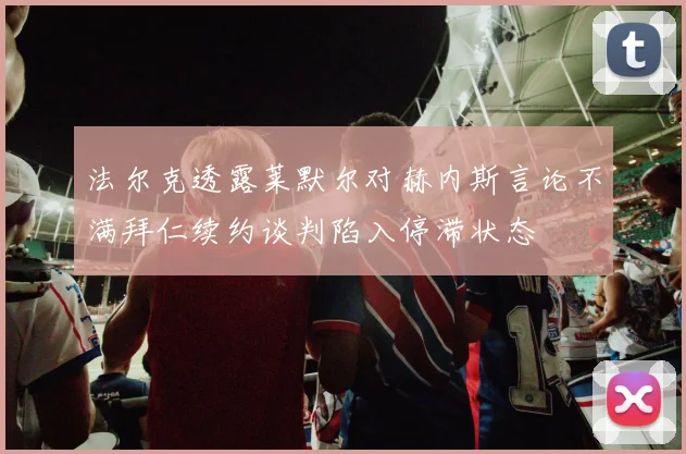 法尔克透露莱默尔对赫内斯言论不满拜仁续约谈判陷入停滞状态