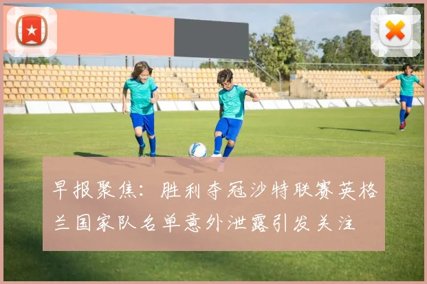 早报聚焦：胜利夺冠沙特联赛英格兰国家队名单意外泄露引发关注