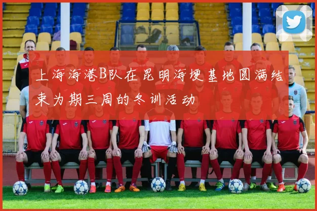 上海海港B队在昆明海埂基地圆满结束为期三周的冬训活动