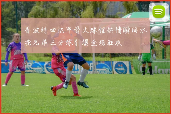 香波特回忆甲骨文球馆热情瞬间水花兄弟三分球引爆全场狂欢