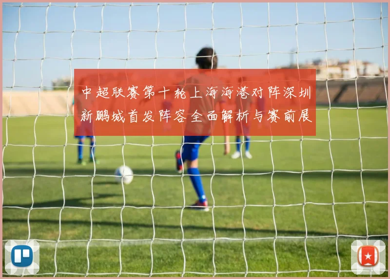 中超联赛第十轮上海海港对阵深圳新鹏城首发阵容全面解析与赛前展望