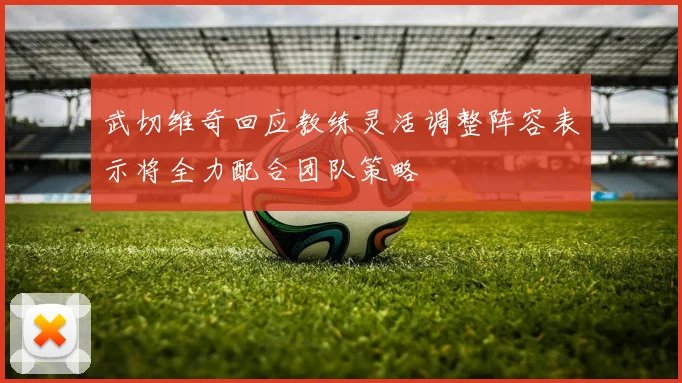 武切维奇回应教练灵活调整阵容表示将全力配合团队策略
