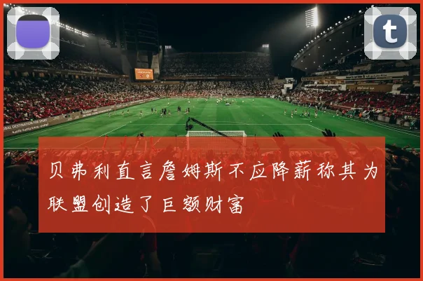 贝弗利直言詹姆斯不应降薪称其为联盟创造了巨额财富