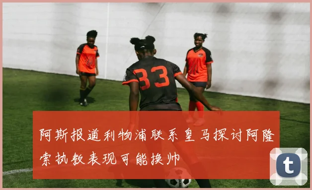 阿斯报道利物浦联系皇马探讨阿隆索执教表现可能换帅