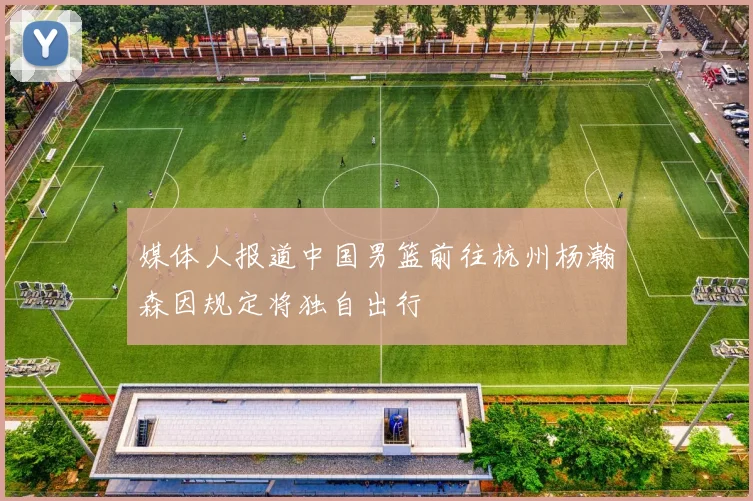 媒体人报道中国男篮前往杭州杨瀚森因规定将独自出行
