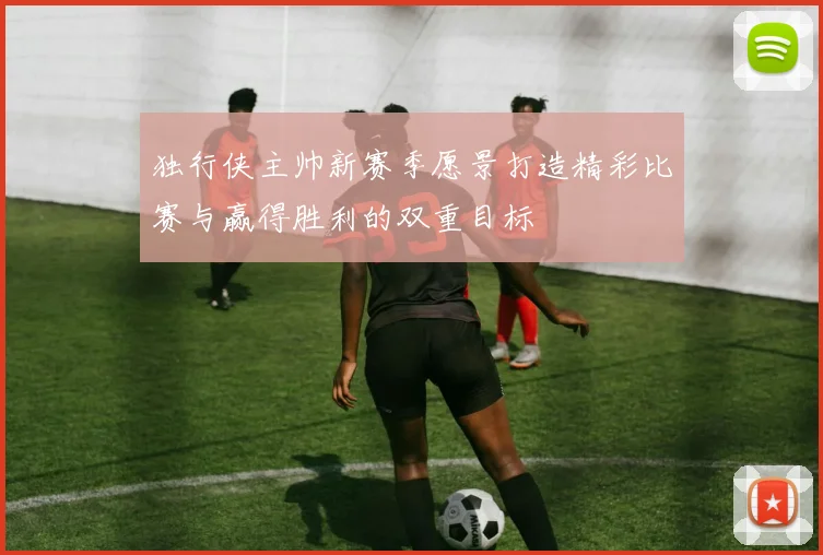 独行侠主帅新赛季愿景打造精彩比赛与赢得胜利的双重目标
