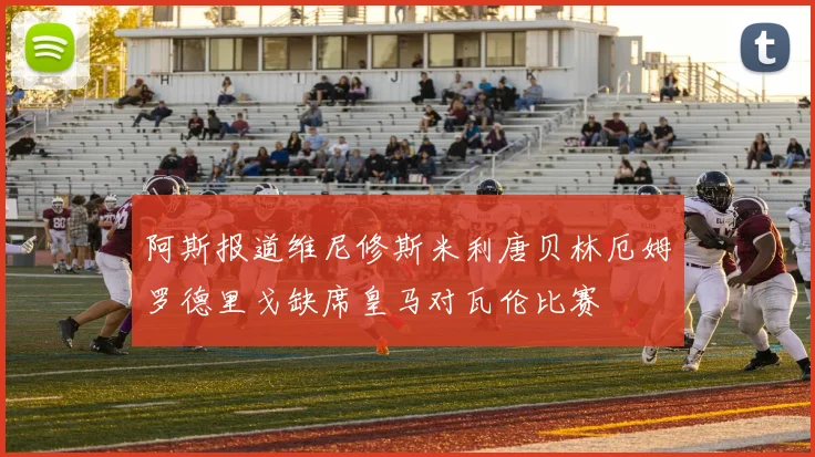 阿斯报道维尼修斯米利唐贝林厄姆罗德里戈缺席皇马对瓦伦比赛