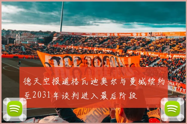 德天空报道格瓦迪奥尔与曼城续约至2031年谈判进入最后阶段