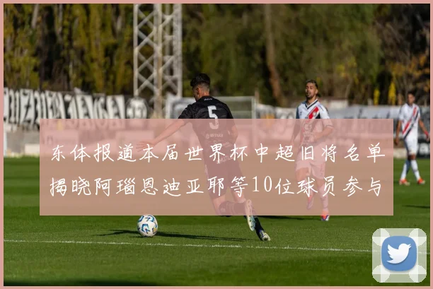 东体报道本届世界杯中超旧将名单揭晓阿瑙恩迪亚耶等10位球员参与盛事