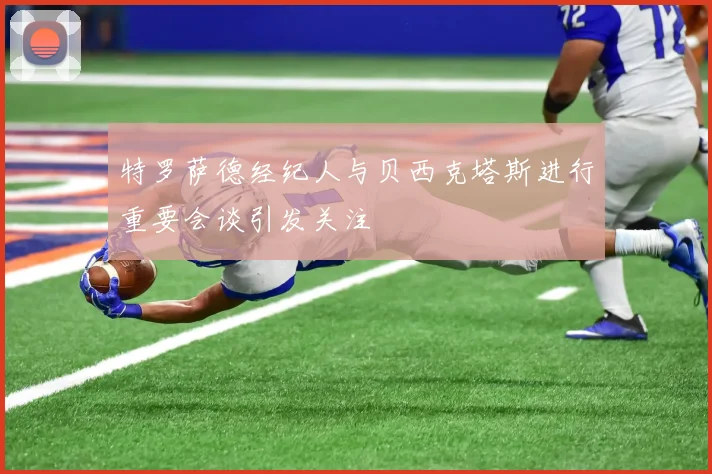 特罗萨德经纪人与贝西克塔斯进行重要会谈引发关注
