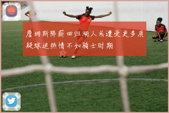 詹姆斯降薪回归湖人或遭受更多质疑球迷热情不如骑士时期