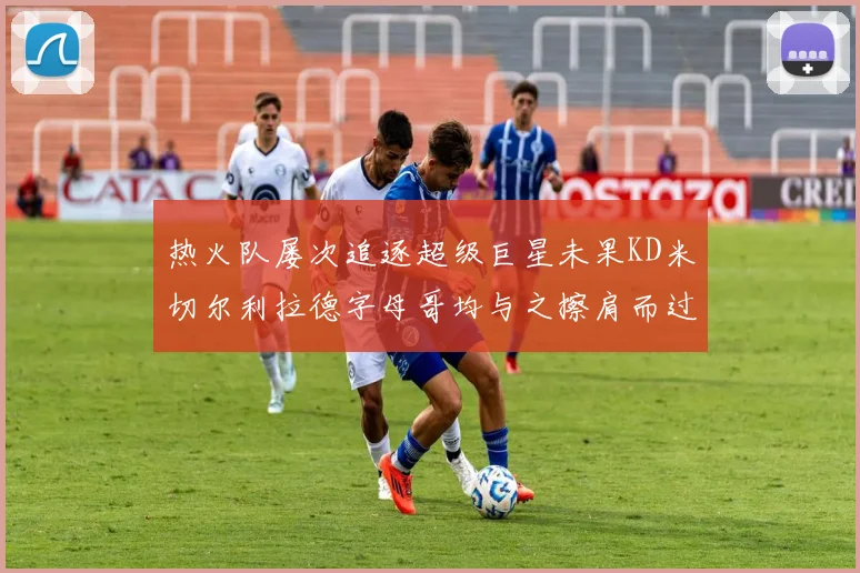 热火队屡次追逐超级巨星未果KD米切尔利拉德字母哥均与之擦肩而过