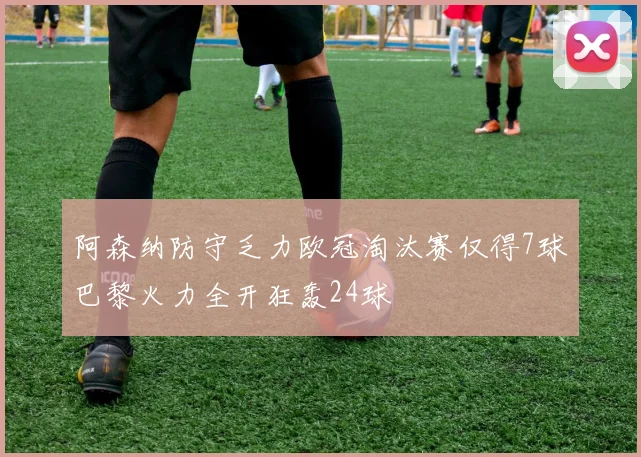阿森纳防守乏力欧冠淘汰赛仅得7球巴黎火力全开狂轰24球