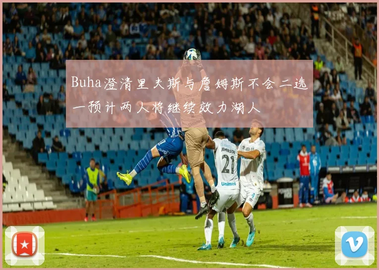 Buha澄清里夫斯与詹姆斯不会二选一预计两人将继续效力湖人