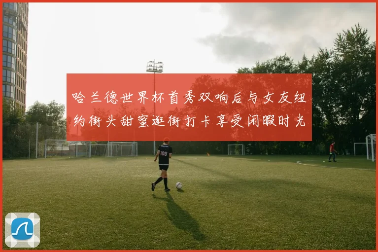哈兰德世界杯首秀双响后与女友纽约街头甜蜜逛街打卡享受闲暇时光