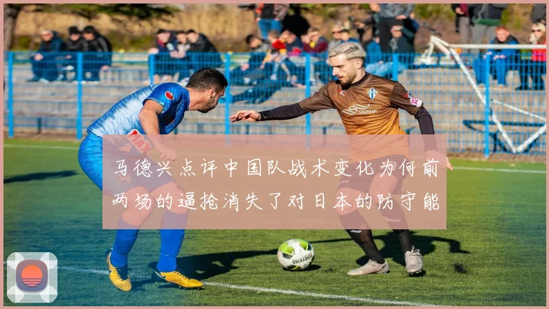 马德兴点评中国队战术变化为何前两场的逼抢消失了对日本的防守能否奏效